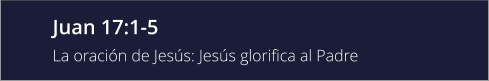 Juan 17:1-5 La oración de Jesús: Jesús glorifica al Padre