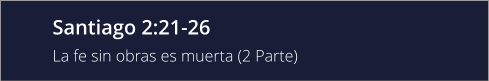 Santiago 2:21-26 La fe sin obras es muerta (2 Parte)