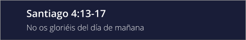 Santiago 4:13-17 No os gloriéis del día de mañana